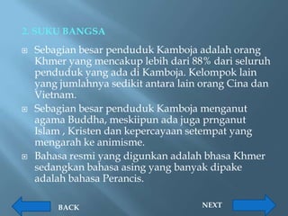 2. SUKU BANGSA
   Sebagian besar penduduk Kamboja adalah orang
    Khmer yang mencakup lebih dari 88% dari seluruh
    penduduk yang ada di Kamboja. Kelompok lain
    yang jumlahnya sedikit antara lain orang Cina dan
    Vietnam.
   Sebagian besar penduduk Kamboja menganut
    agama Buddha, meskiipun ada juga prnganut
    Islam , Kristen dan kepercayaan setempat yang
    mengarah ke animisme.
   Bahasa resmi yang digunkan adalah bhasa Khmer
    sedangkan bahasa asing yang banyak dipake
    adalah bahasa Perancis.

        BACK                          NEXT
 