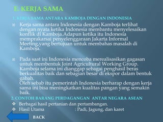 E. KERJA SAMA
1. KERJA SAMA ANTARA KAMBOJA DENGAN INDONESIA
   Kerja sama antara Indonesia dengan Kamboja terlihat
    dengan nyata ketika Indonesia membantu menyelesaikan
    konflik di Kamboja.Adapun ketika itu Indonesia
    memprakarsai penyelenggaraan Jakarta Informal
    Meeting,yang bertujuan untuk membahas masalah di
    Kamboja.

   Pada saat ini Indonesia mencoba merealisasikan gagasan
    untuk membentuk Joint Agricultural Working Group.
    Kamboja selama ini dianggap sebagai penghasil beras
    berkualitas baik dan sebagian besar di ekspor dalam bentuk
    gabah.
    Oleh sebab itu pemerintah Indonesia berharap dengan kerja
    sama ini bisa meningkatkan kualitas pangan yang semakin
    baik.
2. CONTOH BARANG PERDAGANGAN ANTAR NEGARA ASEAN
 Berbagai hasil pertanian dan pertambangan.
 Hasil Utama                : Padi, Jagung, dan karet
          BACK
 