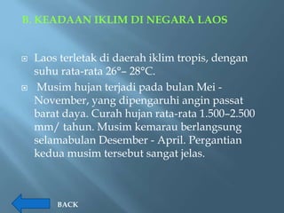 B. KEADAAN IKLIM DI NEGARA LAOS


   Laos terletak di daerah iklim tropis, dengan
    suhu rata-rata 26°– 28°C.
    Musim hujan terjadi pada bulan Mei -
    November, yang dipengaruhi angin passat
    barat daya. Curah hujan rata-rata 1.500–2.500
    mm/ tahun. Musim kemarau berlangsung
    selamabulan Desember - April. Pergantian
    kedua musim tersebut sangat jelas.



        BACK
 
