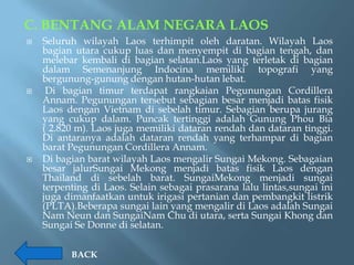 C. BENTANG ALAM NEGARA LAOS
   Seluruh wilayah Laos terhimpit oleh daratan. Wilayah Laos
    bagian utara cukup luas dan menyempit di bagian tengah, dan
    melebar kembali di bagian selatan.Laos yang terletak di bagian
    dalam Semenanjung Indocina memiliki topografi yang
    bergunung-gunung dengan hutan-hutan lebat.
    Di bagian timur terdapat rangkaian Pegunungan Cordillera
    Annam. Pegunungan tersebut sebagian besar menjadi batas fisik
    Laos dengan Vietnam di sebelah timur. Sebagian berupa jurang
    yang cukup dalam. Puncak tertinggi adalah Gunung Phou Bia
    ( 2.820 m). Laos juga memiliki dataran rendah dan dataran tinggi.
    Di antaranya adalah dataran rendah yang terhampar di bagian
    barat Pegunungan Cordillera Annam.
   Di bagian barat wilayah Laos mengalir Sungai Mekong. Sebagaian
    besar jalurSungai Mekong menjadi batas fisik Laos dengan
    Thailand di sebelah barat. SungaiMekong menjadi sungai
    terpenting di Laos. Selain sebagai prasarana lalu lintas,sungai ini
    juga dimanfaatkan untuk irigasi pertanian dan pembangkit listrik
    (PLTA).Beberapa sungai lain yang mengalir di Laos adalah Sungai
    Nam Neun dan SungaiNam Chu di utara, serta Sungai Khong dan
    Sungai Se Donne di selatan.

          BACK
 