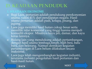 1. KEADAAN EKONOMI
 Bagi Laos, pertanian adalah pendukung perekonomian
   utama, yakni 41% dari pendapatan negara. Hasil
   utama pertanian adalah padi, kelapa, pisang, dan
   jagung.
 Laos juga memiliki hasil hutan cukup besar serta
   memiliki nilai komersial yang tinggi karena menjadi
   komoditi ekspor. Misalnya kayu jati, damar, dan kayu
   keras lainnya.
 Bidang lain yang mendukung adalah pertambangan,
   dengan hasil utama tembaga,timah, bijih besi, batu
   bara, dan belerang. Namun demikian kegiatan
   pertambangan di Laos belum dilakukan secara
   maksimal.
 Laos juga telah mengembangkan kegiatan industri,
   terutama industri pengolahan hasil pertanian dan
   hasil-hasil hutan.
        BACK                            NEXT
 