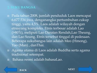 2. SUKU BANGSA

   Pada tahun 2008, jumlah penduduk Laos mencapai
    6.677.534 jiwa, denganangka pertumbuhan cukup
    tinggi, yaitu 4,5%. Laos adalah wilayah dengan
    etnisyang kompleks. Etnis terbesar adalah Lao
    (>80%), meliputi Lao Daratan Rendah,Lao Theung,
    dan Lao Soung. Etnis tersebut tinggal di pedesaan.
    Beberapa sukubangsa lain adalah Meo (Hmong),
    Yao (Man) , danThai.
   Agama utama di Laos adalah Buddha serta agama
    tradisional setempat.
    Bahasa resmi adalah bahasaLao.

        BACK                           NEXT
 