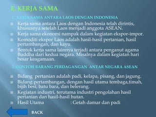 E. KERJA SAMA
1. KERJA SAMA ANTARA LAOS DENGAN INDONESIA
   Kerja sama antara Laos dengan Indonesia telah dirintis,
    khususnya setelah Laos menjadi anggota ASEAN.
   Kerja sama ekonomi nampak dalam kegiatan ekspor-impor.
   Komoditi ekspor Laos adalah hasil-hasil pertanian, hasil
    pertambangan, dan kayu.
   Bentuk kerja sama lainnya terjadi antara penganut agama
    Buddha dari kedua negara. Misalnya dalam kegiatan hari
    besar keagamaan.
2. CONTOH BARANG PERDAGANGAN ANTAR NEGARA ASEAN

   Bidang pertanian adalah padi, kelapa, pisang, dan jagung.
   Bidang pertambangan, dengan hasil utama tembaga,timah,
    bijih besi, batu bara, dan belerang.
   Kegiatan industri, terutama industri pengolahan hasil
    pertanian dan hasil-hasil hutan.
   Hasil Utama                : Getah damar dan padi

          BACK
 