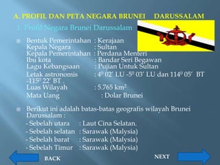 A. PROFIL DAN PETA NEGARA BRUNEI              DARUSSALAM
1. Profil Negara Brunei Darussalam
   Bentuk Pemerintahan   : Kerajaan
    Kepala Negara         : Sultan
    Kepala Pemerintahan   : Perdana Menteri
    Ibu kota               : Bandar Seri Begawan
    Lagu Kebangsaan        : Pujian Untuk Sultan
    Letak astronomis      : 40 02’ LU -50 03’ LU dan 1140 05’ BT
    -1150 22’ BT .
    Luas Wilayah          : 5.765 km2
    Mata Uang                : Dolar Brunei

   Berikut ini adalah batas-batas geografis wilayah Brunei
    Darussalam :
    - Sebelah utara : Laut Cina Selatan.
    - Sebelah selatan : Sarawak (Malysia)
    - Sebelah barat : Sarawak (Malysia)
    - Sebelah Timur : Sarawak (Malysia)
          BACK                                NEXT
 