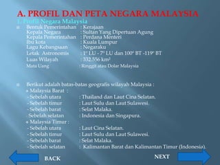 A. PROFIL DAN PETA NEGARA MALAYSIA
1. Profil Negara Malaysia
   Bentuk Pemerintahan   : Kerajaan
    Kepala Negara         : Sultan Yang Dipertuan Agung
    Kepala Pemerintahan   : Perdana Menteri
    Ibu kota              : Kuala Lumpur
    Lagu Kebangsaan       : Negaraku
    Letak Astronomis      : 1º LU - 7º LU dan 100º BT -119º BT
    Luas Wilayah          : 332.556 km²
    Mata Uang             : Ringgit atau Dolar Malaysia



   Berikut adalah batas-batas geografis wilayah Malaysia :
     Malaysia Barat :
     - Sebelah utara      : Thailand dan Laut Cina Selatan.
     - Sebelah timur      : Laut Sulu dan Laut Sulawesi.
     - Sebelah barat      : Selat Malaka.
    - Sebelah selatan     : Indonesia dan Singapura.
     Malaysia Timur :
     - Sebelah utara      : Laut Cina Selatan.
     - Sebelah timur      : Laut Sulu dan Laut Sulawesi.
     - Sebelah barat      : Selat Malaka.
     - Sebelah selatan    : Kalimantan Barat dan Kalimantan Timur (Indonesia).

           BACK                                           NEXT
 