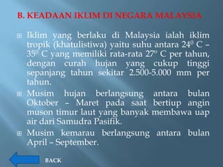 B. KEADAAN IKLIM DI NEGARA MALAYSIA

   Iklim yang berlaku di Malaysia ialah iklim
    tropik (khatulistiwa) yaitu suhu antara 240 C –
    350 C yang memiliki rata-rata 27º C per tahun,
    dengan curah hujan yang cukup tinggi
    sepanjang tahun sekitar 2.500-5.000 mm per
    tahun.
   Musim hujan berlangsung antara bulan
    Oktober – Maret pada saat bertiup angin
    muson timur laut yang banyak membawa uap
    air dari Samudra Pasifik.
   Musim kemarau berlangsung antara bulan
    April – September.

        BACK
 