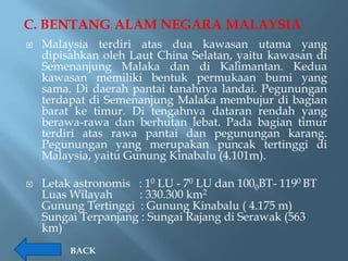 C. BENTANG ALAM NEGARA MALAYSIA
   Malaysia terdiri atas dua kawasan utama yang
    dipisahkan oleh Laut China Selatan, yaitu kawasan di
    Semenanjung Malaka dan di Kalimantan. Kedua
    kawasan memiliki bentuk permukaan bumi yang
    sama. Di daerah pantai tanahnya landai. Pegunungan
    terdapat di Semenanjung Malaka membujur di bagian
    barat ke timur. Di tengahnya dataran rendah yang
    berawa-rawa dan berhutan lebat. Pada bagian timur
    terdiri atas rawa pantai dan pegunungan karang.
    Pegunungan yang merupakan puncak tertinggi di
    Malaysia, yaitu Gunung Kinabalu (4.101m).

   Letak astronomis : 10 LU - 70 LU dan 1000BT- 1190 BT
    Luas Wilayah     : 330.300 km2
    Gunung Tertinggi : Gunung Kinabalu ( 4.175 m)
    Sungai Terpanjang : Sungai Rajang di Serawak (563
    km)
         BACK
 
