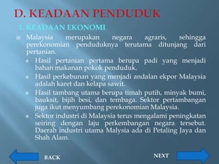 1. KEADAAN EKONOMI
   Malaysia     merupakan       negara   agraris,   sehingga
    perekonomian penduduknya terutama ditunjang dari
    pertanian.
     Hasil pertanian pertama berupa padi yang menjadi
       bahan makanan pokok penduduk.
     Hasil perkebunan yang menjadi andalan ekpor Malaysia
       adalah karet dan kelapa sawit.
     Hasil tambang utama berupa timah putih, minyak bumi,
       bauksit, bijih besi, dan tembaga. Sektor pertambangan
       juga ikut menyumbang perekonomian Malaysia.
     Sektor industri di Malaysia terus mengalami peningkatan
       seiring dengan laju perkembangan negara tersebut.
       Daerah industri utama Malysia ada di Petaling Jaya dan
       Shah Alam.

         BACK                               NEXT
 