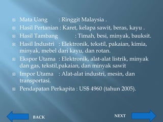    Mata Uang        : Ringgit Malaysia .
   Hasil Pertanian : Karet, kelapa sawit, beras, kayu .
   Hasil Tambang           : Timah, besi, minyak, bauksit.
   Hasil Industri : Elektronik, tekstil, pakaian, kimia,
    minyak, mebel dari kayu, dan rotan.
   Ekspor Utama : Elektronik, alat-alat listrik, minyak
    dan gas, tekstil,pakaian, dan minyak sawit
   Impor Utama : Alat-alat industri, mesin, dan
    transportasi.
   Pendapatan Perkapita : US$ 4960 (tahun 2005).



         BACK                              NEXT
 