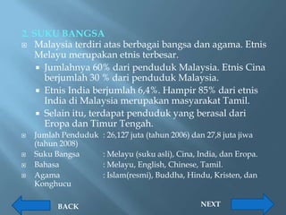 2. SUKU BANGSA
 Malaysia terdiri atas berbagai bangsa dan agama. Etnis
    Melayu merupakan etnis terbesar.
     Jumlahnya 60% dari penduduk Malaysia. Etnis Cina
      berjumlah 30 % dari penduduk Malaysia.
     Etnis India berjumlah 6,4%. Hampir 85% dari etnis
      India di Malaysia merupakan masyarakat Tamil.
     Selain itu, terdapat penduduk yang berasal dari
      Eropa dan Timur Tengah.
   Jumlah Penduduk   : 26,127 juta (tahun 2006) dan 27,8 juta jiwa
    (tahun 2008)
   Suku Bangsa       : Melayu (suku asli), Cina, India, dan Eropa.
   Bahasa            : Melayu, English, Chinese, Tamil.
   Agama             : Islam(resmi), Buddha, Hindu, Kristen, dan
    Konghucu

         BACK                                      NEXT
 