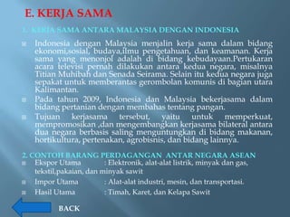 E. KERJA SAMA
1. KERJA SAMA ANTARA MALAYSIA DENGAN INDONESIA
   Indonesia dengan Malaysia menjalin kerja sama dalam bidang
    ekonomi,sosial, budaya,ilmu pengetahuan, dan keamanan. Kerja
    sama yang menonjol adalah di bidang kebudayaan.Pertukaran
    acara televisi pernah dilakukan antara kedua negara, misalnya
    Titian Muhibah dan Senada Seirama. Selain itu kedua negara juga
    sepakat untuk memberantas gerombolan komunis di bagian utara
    Kalimantan.
   Pada tahun 2009, Indonesia dan Malaysia bekerjasama dalam
    bidang pertanian dengan membahas tentang pangan.
   Tujuan kerjasama tersebut, yaitu untuk memperkuat,
    mempromosikan ,dan mengembangkan kerjasama bilateral antara
    dua negara berbasis saling menguntungkan di bidang makanan,
    hortikultura, pertenakan, agrobisnis, dan bidang lainnya.
2. CONTOH BARANG PERDAGANGAN ANTAR NEGARA ASEAN
   Ekspor Utama          : Elektronik, alat-alat listrik, minyak dan gas,
    tekstil,pakaian, dan minyak sawit
   Impor Utama           : Alat-alat industri, mesin, dan transportasi.
   Hasil Utama           : Timah, Karet, dan Kelapa Sawit

           BACK
 