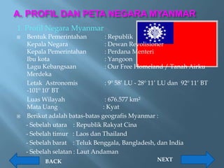 A. PROFIL DAN PETA NEGARA MYANMAR
1. Profil Negara Myanmar
   Bentuk Pemerintahan          : Republik
    Kepala Negara                : Dewan Revolisioner
    Kepala Pemerintahan          : Perdana Menteri
    Ibu kota                     : Yangoon
    Lagu Kebangsaan              : Our Free Homeland / Tanah Airku
    Merdeka
    Letak Astronomis             : 9º 58’ LU - 28º 11’ LU dan 92º 11’ BT
    -101º 10’ BT
    Luas Wilayah                 : 676.577 km²
    Mata Uang                   : Kyat
   Berikut adalah batas-batas geografis Myanmar :
    - Sebelah utara : Republik Rakyat Cina
    - Sebelah timur : Laos dan Thailand
    - Sebelah barat : Teluk Benggala, Bangladesh, dan India
    - Sebelah selatan : Laut Andaman
           BACK                                      NEXT
 