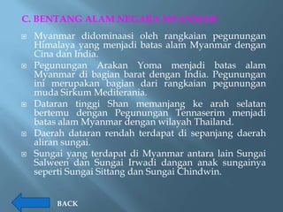 C. BENTANG ALAM NEGARA MYANMAR
   Myanmar didominaasi oleh rangkaian pegunungan
    Himalaya yang menjadi batas alam Myanmar dengan
    Cina dan India.
   Pegunungan Arakan Yoma menjadi batas alam
    Myanmar di bagian barat dengan India. Pegunungan
    ini merupakan bagian dari rangkaian pegunungan
    muda Sirkum Mediterania.
   Dataran tinggi Shan memanjang ke arah selatan
    bertemu dengan Pegunungan Tennaserim menjadi
    batas alam Myanmar dengan wilayah Thailand.
   Daerah dataran rendah terdapat di sepanjang daerah
    aliran sungai.
   Sungai yang terdapat di Myanmar antara lain Sungai
    Salween dan Sungai Irwadi dangan anak sungainya
    seperti Sungai Sittang dan Sungai Chindwin.


        BACK
 