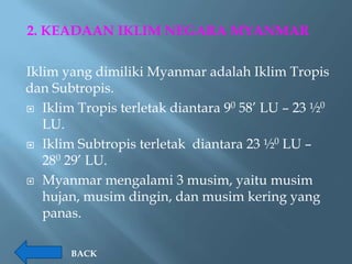 2. KEADAAN IKLIM NEGARA MYANMAR

Iklim yang dimiliki Myanmar adalah Iklim Tropis
dan Subtropis.
 Iklim Tropis terletak diantara 90 58’ LU – 23 ½0
   LU.
 Iklim Subtropis terletak diantara 23 ½0 LU –
   280 29’ LU.
 Myanmar mengalami 3 musim, yaitu musim
   hujan, musim dingin, dan musim kering yang
   panas.

       BACK
 