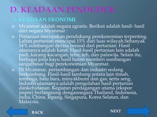 1. KEADAAN EKONOMI
   Myanmar adalah negara agraris. Berikut adalah hasil- hasil
    dari negara Myanmar :
   Pertanian merupakan pendukung perekonomian terpenting.
    Lahan pertanian mencapai 15% dari luas wilayah.Sebanyak
    54% sumbangan devisa berasal dari pertanian. Hasil
    utamanya adalah karet. Hasil-hasil pertanian lain adalah
    padi, kacang-kacangan, tebu, teh, dan palawija. Selain itu,
    berbagai jenis kayu hasil hutan memberi sumbangan
    sangatbesar bagi perekonomian Myanmar.
   Di Myanmar, pertambangan dan industri sedang
    berkembang. Hasil-hasil tambang antara lain timah,
    tembaga, batu bara, minyakbumi dan gas, serta seng.
    Industri utamanya adalah pengolahan hasil pertanian
    dankehutanan. Kegiatan perdagangan utama (ekspor
    impor) berlangsung dengannegara Thailand, Indonesia,
    India, China, Jepang, Singapura, Korea Selatan, dan
    Malaysia.

         BACK                                NEXT
 