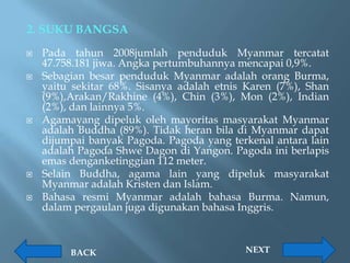 2. SUKU BANGSA
   Pada tahun 2008jumlah penduduk Myanmar tercatat
    47.758.181 jiwa. Angka pertumbuhannya mencapai 0,9%.
   Sebagian besar penduduk Myanmar adalah orang Burma,
    yaitu sekitar 68%. Sisanya adalah etnis Karen (7%), Shan
    (9%),Arakan/Rakhine (4%), Chin (3%), Mon (2%), Indian
    (2%), dan lainnya 5%.
   Agamayang dipeluk oleh mayoritas masyarakat Myanmar
    adalah Buddha (89%). Tidak heran bila di Myanmar dapat
    dijumpai banyak Pagoda. Pagoda yang terkenal antara lain
    adalah Pagoda Shwe Dagon di Yangon. Pagoda ini berlapis
    emas denganketinggian 112 meter.
   Selain Buddha, agama lain yang dipeluk masyarakat
    Myanmar adalah Kristen dan Islam.
   Bahasa resmi Myanmar adalah bahasa Burma. Namun,
    dalam pergaulan juga digunakan bahasa Inggris.



         BACK                              NEXT
 
