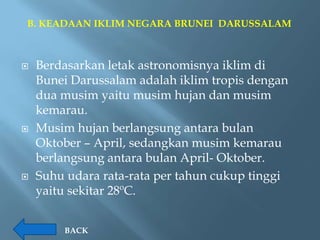 B. KEADAAN IKLIM NEGARA BRUNEI DARUSSALAM



   Berdasarkan letak astronomisnya iklim di
    Bunei Darussalam adalah iklim tropis dengan
    dua musim yaitu musim hujan dan musim
    kemarau.
   Musim hujan berlangsung antara bulan
    Oktober – April, sedangkan musim kemarau
    berlangsung antara bulan April- Oktober.
   Suhu udara rata-rata per tahun cukup tinggi
    yaitu sekitar 28ºC.


        BACK
 