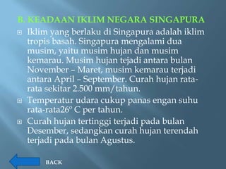 B. KEADAAN IKLIM NEGARA SINGAPURA
 Iklim yang berlaku di Singapura adalah iklim
   tropis basah. Singapura mengalami dua
   musim, yaitu musim hujan dan musim
   kemarau. Musim hujan tejadi antara bulan
   November – Maret, musim kemarau terjadi
   antara April – September. Curah hujan rata-
   rata sekitar 2.500 mm/tahun.
 Temperatur udara cukup panas engan suhu
   rata-rata26º C per tahun.
 Curah hujan tertinggi terjadi pada bulan
   Desember, sedangkan curah hujan terendah
   terjadi pada bulan Agustus.

       BACK
 