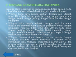 C. BENTANG ALAM NEGARA SINGAPURA
Bentang alam Singapura di bedakan menjadi tiga bagian, yaitu
wilayah barat daya, wilayah bukit tengah,dan daerah rawa.
 Wilayah barat daya berupa lembah- lembah dan         daerah
  rawa. Di wilyah ini mengalir beverapa sungai, antara lain
  Sungai Kranji, Sungai Jurong Sungai Pnandan, dan Sungai
  Singapura
 Wilayah bukit tengah terletak ditengah agak ke utara.
  Wilyah ini berbukit-bukit dengan pucaknya bulat dengan
  ketinggian rata-rata tidak lebih dari 200 m, yaitu Bukit
  Timah (tertinggi),Bukit Mandai, Bukit Gombak. Diantar
  sungai tersebut mengalir beberapa sungai, seperti Sungai
  Sembawang, Mandai, Sletar, dan Pangsua.
 Wilayah dataran timur berupa dataran rendah dangan
  ketingian rata-rata hanya mencapai 15 meter diatas
  permukaan laut. Wilayah merupakan daerah aluvial dan
  rawa-rawa.beberapa sungai pendek, dangkal, dan aliranya
  lambat terdapat di wilayah ini, seperti Sungai Serangoon,
  Geylang, Bedok dan Panggol.

         BACK
 