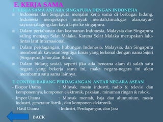 E. KERJA SAMA
1. KERJA SAMA ANTARA SINGAPURA DENGAN INDONESIA
   Indonesia dan Singapura menjalin kerja sama di berbagai bidang.
    Indonesia mengekspor minyak mentah,timah,gas alan,sayur-
    sayuran,daging,dan kayu lapis ke singapura.
   Dalam pertahanan dan keamanan Indonesia, Malaysia dan Singapura
    saling menjaga Selat Malaka, Karena Selat Malaka merupakan lalu-
    lintas laut Internasional.
   Dalam perdagangan, hubungan Indonesia, Malaysia, dan Singapura
    membentuk kawasan Segitiga Emas yang terkenal dengan nama Sijori
    (Singapura,Johor,dan Riau).
   Dalam bidang sosial, seperti jika ada bencana alam di salah satu
    negara yang bekerja sama ini, maka negara-negara ini akan
    membantu satu sama lainnya.
2. CONTOH BARANG PERDAGANGAN ANTAR NEGARA ASEAN
- Ekspor Utama              : Minyak, mesin industri, radio & televisi dan
  komponennya, komponen elektronik, pakaian , minuman ringan & rokok.
- Impor Utama               : Minyak mentah, baja dan alumunium, mesin
  industri, generator listrik , dan komponen elektronik.
- Hasil Utama               : Industri, Perdagangan, dan Jasa

          BACK
 