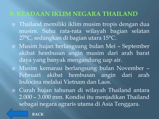 B. KEADAAN IKLIM NEGARA THAILAND
   Thailand memiliki iklim musim tropis dengan dua
    musim. Suhu rata-rata wilayah bagian selatan
    27°C, sedangkan di bagian utara 15°C.
   Musim hujan berlangsung bulan Mei – September
    akibat hembusan angin musim dari arah barat
    daya yang banyak mengandung uap air.
   Musim kemarau berlangsung bulan November –
    Februari akibat hembusan angin dari arah
    Indocina melalui Vietnam dan Laos.
   Curah hujan tahunan di wilayah Thailand antara
    2.000 – 3.000 mm. Kondisi itu menjadikan Thailand
    sebagai negara agraris utama di Asia Tenggara.
        BACK
 