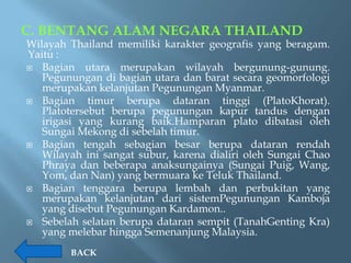 C. BENTANG ALAM NEGARA THAILAND
Wilayah Thailand memiliki karakter geografis yang beragam.
Yaitu :
 Bagian utara merupakan wilayah bergunung-gunung.
   Pegunungan di bagian utara dan barat secara geomorfologi
   merupakan kelanjutan Pegunungan Myanmar.
 Bagian     timur berupa dataran tinggi (PlatoKhorat).
   Platotersebut berupa pegunungan kapur tandus dengan
   irigasi yang kurang baik.Hamparan plato dibatasi oleh
   Sungai Mekong di sebelah timur.
 Bagian tengah sebagian besar berupa dataran rendah
   Wilayah ini sangat subur, karena dialiri oleh Sungai Chao
   Phraya dan beberapa anaksungainya (Sungai Puig, Wang,
   Yom, dan Nan) yang bermuara ke Teluk Thailand.
 Bagian tenggara berupa lembah dan perbukitan yang
   merupakan kelanjutan dari sistemPegunungan Kamboja
   yang disebut Pegunungan Kardamon..
 Sebelah selatan berupa dataran sempit (TanahGenting Kra)
   yang melebar hingga Semenanjung Malaysia.
        BACK
 