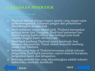 D. KEADAAN PENDUDUK
1. KEADAAN EKONOMI

   Thailand dikenal sebagai negara agraris yang sangat cepat
    perkembangannya. Tanaman pangan dan perkebunan
    dikembangkan dengan baik.
   Hasil pertanian utama adalah padi. Thailand merupakan
    gudang beras Asia Tenggara. Hasil-hasil pertanian lain
    adalah jagung, ketela pohon, dan berbagai jenis buah
    varietas unggul, karet, dan kayu jati.
   Hasil-hasil tambang Thailand antara laintimah, besi,
    mangan, dan permata. Timah adalah komoditi tambang
    utama bagi Thailand.
   Industri yang maju di Thailand terutama adalah industri
    pengolahan hasil-hasil pertanian, seperti industri kerajinan,
    pengolahan karet, dan sebagainya.
   Beberapa industri lain yang dikembangkan adalah industri
    elektronika, otomotif, dantekstil.

          BACK                                  NEXT
 