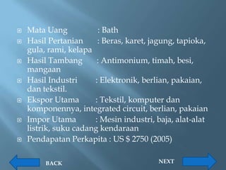    Mata Uang           : Bath
   Hasil Pertanian     : Beras, karet, jagung, tapioka,
    gula, rami, kelapa
   Hasil Tambang       : Antimonium, timah, besi,
    mangaan
   Hasil Industri     : Elektronik, berlian, pakaian,
    dan tekstil.
   Ekspor Utama       : Tekstil, komputer dan
    komponennya, integrated circuit, berlian, pakaian
   Impor Utama        : Mesin industri, baja, alat-alat
    listrik, suku cadang kendaraan
   Pendapatan Perkapita : US $ 2750 (2005)

         BACK                            NEXT
 