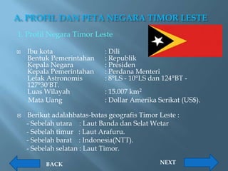 A. PROFIL DAN PETA NEGARA TIMOR LESTE
1. Profil Negara Timor Leste

   Ibu kota                 : Dili
    Bentuk Pemerintahan      : Republik
    Kepala Negara            : Presiden
    Kepala Pemerintahan      : Perdana Menteri
    Letak Astronomis         : 8°LS - 10°LS dan 124°BT -
    127°30'BT.
    Luas Wilayah             : 15.007 km2
    Mata Uang                : Dollar Amerika Serikat (US$).

   Berikut adalahbatas-batas geografis Timor Leste :
    - Sebelah utara : Laut Banda dan Selat Wetar
    - Sebelah timur : Laut Arafuru.
    - Sebelah barat : Indonesia(NTT).
    - Sebelah selatan : Laut Timor.

          BACK                                 NEXT
 