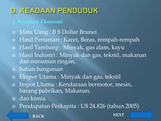 1. Keadaan Ekonomi
   Mata Uang : B $ Dollar Brunei
   Hasil Pertanian : Karet, Beras, rempah-rempah
   Hasil Tambang : Minyak, gas alam, kayu
   Hasil Industri : Minyak dan gas, tekstil, makanan
    dan minuman ringan,
   bahan bangunan
   Ekspor Utama : Minyak dan gas, tekstil
   Impor Utama : Kendaraan bermotor, mesin,
    barang pabrikan, Makanan,
   dan kimia.
   Pendapatan Perkapita : U$ 24.826 (tahun 2005)
         BACK                           NEXT
 