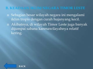 B. KEADAAN IKLIM NEGARA TIMOR LESTE
   Sebagian besar wilayah negara ini mengalami
    iklim tropis dengan curah hujanyang kecil.
   Akibatnya, di wilayah Timor Leste juga banyak
    dijumpai sabana karenawilayahnya relatif
    kering.




        BACK
 