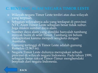C. BENTANG ALAM NEGARA TIMOR LESTE
   Wilayah negara Timor Leste terdiri atas dua wilayah
    yang terpisah.
   Sebagian wilayahnya ada yang terdapat di provinsi
    NTT. Alam Timor Leste sebagian besar tidak subur.
    Juga miskin sumber daya alam.
   Sumber daya alam yang dimiliki hanyalah tambang
    minyak bumi di selat Timor. Tambang ini belum
    dieksploitasi karena menjadi sengketa dengan
    Australia.
   Gunung tertinggi di Timor Leste adalah gunung
    Ramelau (2.963 m).
   Negara Timor Leste dulunya merupakan sebuah
    provinsi di wilayah negara Indonesia. Pada tahun 1999,
    sebagian besar rakyat Timor-Timur menghendaki
    berpisah dari negara Indonesia.

         BACK
 