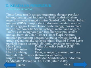 D. KEADAAN PENDUDUK
1. KEADAAN EKONOMI

Timor Leste masih sangat tergantung dengan pasokan
barang-barang dari Indonesia. Hasil produksi dalam
negerinya masih sangat minim. Sembako dan bahan bakar
minyak (BBM) diimpor dari Indonesia melalui provinsi
Nusa Tenggara Timur. Timor Leste menggunakan mata
uang dolar Amerika Serikat sebagai mata uang negara.
Timor Leste mengharapkan bisa mengeksploitasikan
minyak bumi di Celah Timor (Timor Gap). Namun
masalah perbatasan dengan Australia menjadi kendala
untuk segera melakukan eksploitasi. Saat ini Timor Leste
menjadi negara termuda di dunia, sekaligus termiskin.
Mata Uang           : Dollar Amerika Serikat (US$).
Hasil Pertanian     : Kopi.
Hasil Tambang       : Emas, mangaan, marmer, minyak
bumi di Celah Timor (belum dieksploitasi).
Impor Utama         : BBM dan Sembako dari Indonesia.
Pendapatan Perkapita : US $ 750 (tahun 2005).
        BACK                             NEXT
 