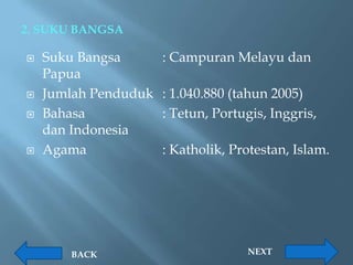 2. SUKU BANGSA

   Suku Bangsa       : Campuran Melayu dan
    Papua
   Jumlah Penduduk   : 1.040.880 (tahun 2005)
   Bahasa            : Tetun, Portugis, Inggris,
    dan Indonesia
   Agama             : Katholik, Protestan, Islam.




       BACK                         NEXT
 