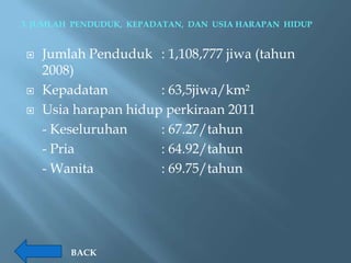 3. JUMLAH PENDUDUK, KEPADATAN, DAN USIA HARAPAN HIDUP


   Jumlah Penduduk : 1,108,777 jiwa (tahun
    2008)
   Kepadatan         : 63,5jiwa/km²
   Usia harapan hidup perkiraan 2011
    - Keseluruhan     : 67.27/tahun
    - Pria            : 64.92/tahun
    - Wanita          : 69.75/tahun




         BACK
 