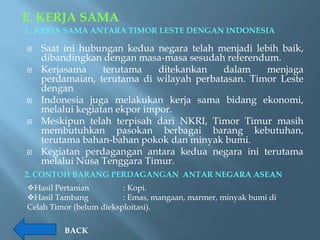 E. KERJA SAMA
1. KERJA SAMA ANTARA TIMOR LESTE DENGAN INDONESIA

   Saat ini hubungan kedua negara telah menjadi lebih baik,
    dibandingkan dengan masa-masa sesudah referendum.
   Kerjasama     terutama    ditekankan  dalam     menjaga
    perdamaian, terutama di wilayah perbatasan. Timor Leste
    dengan
   Indonesia juga melakukan kerja sama bidang ekonomi,
    melalui kegiatan ekpor impor.
   Meskipun telah terpisah dari NKRI, Timor Timur masih
    membutuhkan pasokan berbagai barang kebutuhan,
    terutama bahan-bahan pokok dan minyak bumi.
   Kegiatan perdagangan antara kedua negara ini terutama
    melalui Nusa Tenggara Timur.
2. CONTOH BARANG PERDAGANGAN ANTAR NEGARA ASEAN
Hasil Pertanian         : Kopi.
Hasil Tambang           : Emas, mangaan, marmer, minyak bumi di
Celah Timor (belum dieksploitasi).

         BACK
 