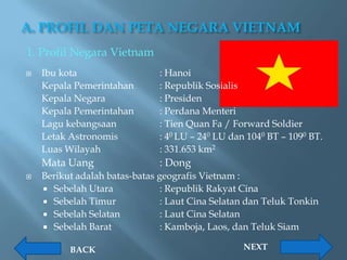A. PROFIL DAN PETA NEGARA VIETNAM
1. Profil Negara Vietnam
   Ibu kota                   : Hanoi
    Kepala Pemerintahan        : Republik Sosialis
    Kepala Negara              : Presiden
    Kepala Pemerintahan        : Perdana Menteri
    Lagu kebangsaan            : Tien Quan Fa / Forward Soldier
    Letak Astronomis           : 40 LU – 240 LU dan 1040 BT – 1090 BT.
    Luas Wilayah               : 331.653 km2
    Mata Uang                  : Dong
   Berikut adalah batas-batas geografis Vietnam :
     Sebelah Utara             : Republik Rakyat Cina
     Sebelah Timur             : Laut Cina Selatan dan Teluk Tonkin
     Sebelah Selatan           : Laut Cina Selatan
     Sebelah Barat             : Kamboja, Laos, dan Teluk Siam

          BACK                                     NEXT
 