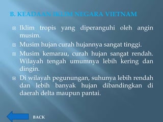 B. KEADAAN IKLIM NEGARA VIETNAM

   Iklim tropis yang diperanguhi oleh angin
    musim.
   Musim hujan curah hujannya sangat tinggi.
   Musim kemarau, curah hujan sangat rendah.
    Wilayah tengah umumnya lebih kering dan
    dingin.
   Di wilayah pegunungan, suhunya lebih rendah
    dan lebih banyak hujan dibandingkan di
    daerah delta maupun pantai.


        BACK
 