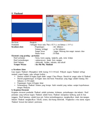 5. Thailand
Ibu Kota : Bangkok
Penduduk : Sebagian besar suku Thai ( 82 % ), ras lainnya ( 18 % )
Keadaan alam :Pegunungan...