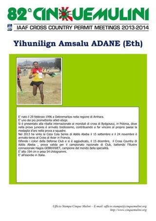 Yihunilign Amsalu ADANE (Eth)

E' nato il 29 febbraio 1996 a Debremarkos nella regione di Amhara.
E’ uno dei più promettente atleti etiopi.
Si è presentato alla ribalta internazionale ai mondiali di cross di Bydgoszcz, in Polonia, dove
nella prova juniores è arrivato tredicesimo, contribuendo a far vincere al proprio paese la
medaglia d’oro nella prova a squadre.
Nel 2013 ha vinto la Coca Cola Series di Addis Abeba il 15 settembre e il 24 novembre è
arrivato terzo al Cross di Acier in Francia.
Difende i colori della Defense Club e si è aggiudicato, il 15 dicembre, il Cross Country di
Addis Abeba , prova valida per il campionato nazionale di Club, battendo l’illustre
connazionale Hagos GEBRHIWET, campione del mondo della specialità.
E’ alto 164 cm e pesa 54 chilogrammi.
E’ all’esordio in Italia.

Ufficio Stampa Cinque Mulini – E-mail: ufficio.stampa@cinquemulini.org
http://www.cinquemulini.org

 