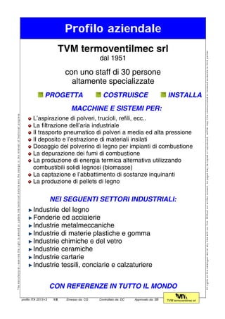 Profilo aziendale
Themanufacturerreservestherighttoamendorupdatethetechnicaldetailsandthedesignintheinterestoftechnicalprogress.
TVM termoventilmec srl
dal 1951
con uno staff di 30 persone
altamente specializzate
PROGETTA COSTRUISCE INSTALLA
MACCHINE E SISTEMI PER:
L’aspirazione di polveri, trucioli, refili, ecc..
La filtrazione dell’aria industriale
Il trasporto pneumatico di polveri a media ed alta pressione
Il deposito e l’estrazione di materiali insilati
Dosaggio del polverino di legno per impianti di combustione
La depurazione dei fumi di combustione
La produzione di energia termica alternativa utilizzando
combustibili solidi legnosi (biomasse)
La captazione e l’abbattimento di sostanze inquinanti
La produzione di pellets di legno
NEI SEGUENTI SETTORI INDUSTRIALI:
Industrie del legno
Fonderie ed acciaierie
Industrie metalmeccaniche
Industrie di materie plastiche e gomma
Industrie chimiche e del vetro
Industrie ceramiche
Industrie cartarie
Industrie tessili, conciarie e calzaturiere
CON REFERENZE IN TUTTO IL MONDO
Allrightsonthiscataloguerestatanytimewithourfirm.Withoutourwrittenconsent,nopagesmaybecopiedorreproduced,neithermayitbecommunicatedorrenderedaccesibletothirdparties.
profilo ITA 2013-r3 1/8 Emesso da: CG Controllato da: DC Approvato da: SB TVM termoventilmec srl
 