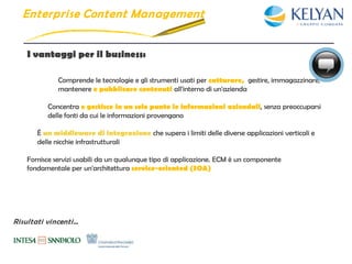Enterpri se Content Management


    I vantaggi per il business:

              Comprende le tecnologie e gli strumenti usati per catturare, gestire, immagazzinare,
              mantenere e pubblicare contenuti all'interno di un'azienda

          Concentra e gestisce in un solo punto le informazioni aziendali, senza preoccuparsi
          delle fonti da cui le informazioni provengano

       È un middleware di integrazione che supera i limiti delle diverse applicazioni verticali e
       delle nicchie infrastrutturali

    Fornisce servizi usabili da un qualunque tipo di applicazione. ECM è un componente
    fondamentale per un'architettura service-oriented (SOA)




Risultati vincenti…
 