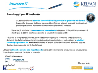Si curezza I T


    I vantaggi per il business:

               Aiutare i clienti nel definire correttamente i processi di gestione del rischio
               legato alla sicurezza dell'informazione, identificando gli asset aziendali strategici, nel
               pieno rispetto delle normative di riferimento presenti sul mercato

          Usufruire di una base di conoscenza e competenza derivante dal significativo numero di
          clienti (più di 2000) che hanno aderito ai servizi di sicurezza gestiti

    Sfruttare le competenze progettuali di un team di esperti per soddisfare tutte le esigenze,
    derivanti sia da fattori esterni che interni al perimetro aziendale, e realizzati con le migliori
    tecnologie presenti sul mercato integrate al meglio attraverso soluzioni standard oppure
    studiate espressamente per il cliente finale

Utilizzare sistemi e servizi che rispettano le normative in materia di sicurezza e privacy senza
dover impiegare risorse dedicate in azienda
  Risultati vincenti…


                                                                                             Partnership
Le soluzioni
 