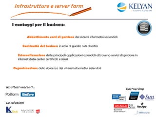 I nfrastrutture e server farm


    I vantaggi per il business:

               Abbattimento costi di gestione dei sistemi informativi aziendali

           Continuità del business in caso di guasto o di disastro

        Esternalizzazione delle principali applicazioni aziendali attraverso servizi di gestione in
        internet data center certificati e sicuri

    Organizzazione della sicurezza dei sistemi informativi aziendali




Risultati vincenti…
                                                                                         Partnership



Le soluzioni
 