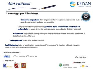 Al tri gesti onal i


   I vantaggi per il business:

                     Completa copertura delle esigenze insite in un processo aziendale, frutto di
                     anni di esperienza inglobata nel prodotto

                 Completamente integrato con la gestione della contabilità analitica ed
                 industriale, in grado di fornire un importante supporto alle decisioni aziendali

           Versatilità: applicazioni configurabili per singolo cliente e utente, mediante parametri e
           tabelle dinamici nel tempo

        Navigabilità attraverso le varie funzioni

 Profili utente: tutte le applicazioni consentono di “proteggere” le funzioni ed i dati riservati,
 mediante la definizione dei profili utente

Risultati vincenti…

                                                                                            Partnership
Le soluzioni
 