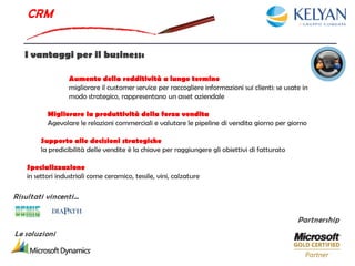 CRM


   I vantaggi per il business:

                  Aumento della redditività a lungo termine
                  migliorare il customer service per raccogliere informazioni sui clienti: se usate in
                  modo strategico, rappresentano un asset aziendale

          Migliorare la produttività della forza vendita
          Agevolare le relazioni commerciali e valutare le pipeline di vendita giorno per giorno

        Supporto alle decisioni strategiche
        la predicibilità delle vendite è la chiave per raggiungere gli obiettivi di fatturato

   Specializzazione
   in settori industriali come ceramico, tessile, vini, calzature

Risultati vincenti…

                                                                                                  Partnership
Le soluzioni
 