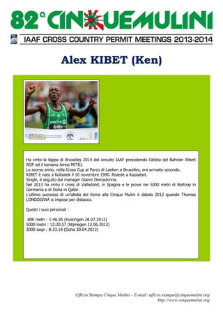Alex KIBET (Ken)

Ha vinto la tappa di Bruxelles 2014 del circuito IAAF precedendo l’atleta del Bahrain Albert
ROP ed il keniano Amos MITEI.
Lo scorso anno, nella Cross Cup al Parco di Laeken a Bruxelles, era arrivato secondo.
KIBET è nato a Koibatek il 10 novembre 1990. Risiede a Kapsabet.
Single, è seguito dal manager Gianni Demadonna.
Nel 2013 ha vinto il cross di Valladolid, in Spagna e le prove nei 5000 metri di Bottrop in
Germania e di Doha in Qatar.
L’ultimo successo di un’atleta del Kenia alla Cinque Mulini è datato 2012 quando Thomas
LONGOSIWA si impose per distacco.
Questi i suoi personali :
800 metri : 1:46.95 (Huizingen 28.07.2012)
5000 metri : 13:20.57 (Nijmegen 12.06.2013)
3000 siepi : 8:33.18 (Doha 30.04.2013)

Ufficio Stampa Cinque Mulini – E-mail: ufficio.stampa@cinquemulini.org
http://www.cinquemulini.org

 