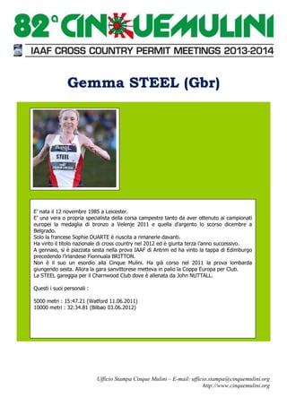 Gemma STEEL (Gbr)

E’ nata il 12 novembre 1985 a Leicester.
E’ una vera o propria specialista della corsa campestre tanto da aver ottenuto ai campionati
europei la medaglia di bronzo a Velenje 2011 e quella d’argento lo scorso dicembre a
Belgrado.
Solo la francese Sophie DUARTE è riuscita a rimanerle davanti.
Ha vinto il titolo nazionale di cross country nel 2012 ed è giunta terza l’anno successivo.
A gennaio, si è piazzata sesta nella prova IAAF di Antrim ed ha vinto la tappa di Edimburgo
precedendo l’irlandese Fionnuala BRITTON.
Non è il suo un esordio alla Cinque Mulini. Ha già corso nel 2011 la prova lombarda
giungendo sesta. Allora la gara sanvittorese metteva in palio la Coppa Europa per Club.
La STEEL gareggia per il Charnwood Club dove è allenata da John NUTTALL.
Questi i suoi personali :
5000 metri : 15:47.21 (Watford 11.06.2011)
10000 metri : 32:34.81 (Bilbao 03.06.2012)

Ufficio Stampa Cinque Mulini – E-mail: ufficio.stampa@cinquemulini.org
http://www.cinquemulini.org

 