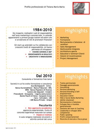 Profilo professionale di Tiziana Maria Marta
Aggiornato giugno 2014
1984-2010
Ho ricoperto molteplici ruoli di responsabilità
nell’area marketing e commerciale, in aziende
appartenenti a primari gruppi italiani ed esteri che
si avvalevano di reti di promotori finanziari
Gli start-up aziendali cui ho collaborato con
crescenti livelli di responsabilità, mi hanno
permesso di sviluppare:
• VISIONE AZIENDA A 360°
• ORIENTAMENTO AI RISULTATI
• CREATIVITA’ E INNOVAZIONE
Highlights
• Marketing
• Formazione
• Reclutamento e Selezione di
venditori
• Sales Management
• Multicanalità integrata
• Architettura aperta
• Education e Seminari Clienti
• Sistemi di incentivazione
• Project Management
Highlights
• Tutela patrimoniale
• Passaggio generazionale
• Storytelling
• Personal Marketing
• Personal Branding & Self-
Empowerment
• Education Clienti
• Web e Social Media Marketing
• Abilità relazionali
• Reclutamento & Selezione
• Sviluppo Neo e ricambio
generazionale
• Gestione del team & Coaching
• Leadership e sviluppo delle
competenze
• Public speaking
• Profili comportamentali
• Ricerche di mercato e focus group
Dal 2010
Consulente e formatrice free lance
Società in cui ho svolto formazione e consulenza
Axa Montepaschi – Aviva -
Banca Euromobiliare - Banca Fideuram – BNL
BPM - Banca Popolare di Vicenza
Camera dei deputati – Credem
Finecobank – Groupama – Liguria assicurazioni
Monte Paschi di Siena - Sanpaolo Invest
- Sara – Schroders - UBI
– UBI Banca Private – Unipol
Peculiarità
• Non approccio accademico
approccio esperienziale, frutto di
concrete esperienze maturate sul campo
• Impara e realizza
in aula vengono realizzate strumenti e
attività centrali del corso
 