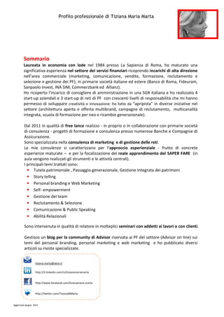 Profilo professionale di Tiziana Maria Marta
Aggiornato giugno 2014
Sommario
Laureata in economia con lode nel 1984 presso La Sapienza di Roma, ho maturato una
significativa esperienza nel settore dei servizi finanziari ricoprendo incarichi di alta direzione
nell’area commerciale (marketing, comunicazione, vendite, formazione, reclutamento e
selezione e gestione dei PF), in primarie società italiane ed estere (Banco di Roma, Fideuram,
Sanpaolo Invest, INA SIM, Commerzbank ed Allianz).
Ho ricoperto l'incarico di consigliere di amministrazione in una SGR italiana e ho realizzato 4
start-up aziendali e 3 start-up di reti di PF con crescenti livelli di responsabilità che mi hanno
permesso di sviluppare creatività e innovazione: ho fatto da “apripista” in diverse iniziative nel
settore (architettura aperta e offerta multibrand, campagne di reclutamento, multicanalità
integrata, scuola di formazione per neo e ricambio generazionale).
Dal 2011 in qualità di free lance realizzo - in proprio o in collaborazione con primarie società
di consulenza - progetti di formazione e consulenza presso numerose Banche e Compagnie di
Assicurazione.
Sono specializzata nella consulenza di marketing e di gestione delle reti.
Le mie consulenze si caratterizzano per l’approccio esperienziale - frutto di concrete
esperienze maturate – e per la focalizzazione del reale apprendimento del SAPER FARE (in
aula vengono realizzati gli strumenti e le attività centrali).
I principali temi trattati sono:
• Tutela patrimoniale , Passaggio generazionale, Gestione Integrata dei patrimoni
• Story telling
• Personal branding e Web Marketing
• Self- empowerment
• Gestione del team
• Reclutamento & Selezione
• Comunicazione & Public Speaking
• Abilità Relazionali
Sono intervenuta in qualità di relatore in molteplici seminari con addetti ai lavori o con clienti.
Gestisco un blog per la community di Advisor riservata ai PF del settore (Advisor on line) sui
temi del personal branding, personal marketing e web marketing e ho pubblicato diversi
articoli su riviste specializzate.
tiziana.marta@alice.it
http://it.linkedin.com/in/tizianamariamarta
http://www.facebook.com/tizianamaria.marta
http://twitter.com/TizianaMMarta
 